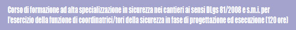 Corso di formazione ad alta specializzazione in sicurezza nei cantieri ai sensi DLgs 81/2008 e s.m.i. per l'esercizio della funzione di coordinatrici/tori della sicurezza in fase di progettazione ed esecuzione (120 ore)
